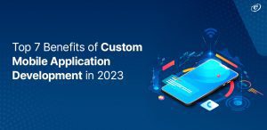 Top 7 Benefits of Custom Mobile Application Development in 2023